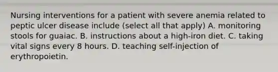 Nursing interventions for a patient with severe anemia related to peptic ulcer disease include (select all that apply) A. monitoring stools for guaiac. B. instructions about a high-iron diet. C. taking vital signs every 8 hours. D. teaching self-injection of erythropoietin.