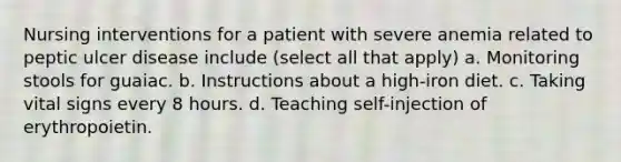 Nursing interventions for a patient with severe anemia related to peptic ulcer disease include (select all that apply) a. Monitoring stools for guaiac. b. Instructions about a high-iron diet. c. Taking vital signs every 8 hours. d. Teaching self-injection of erythropoietin.