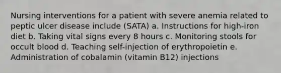 Nursing interventions for a patient with severe anemia related to peptic ulcer disease include (SATA) a. Instructions for high-iron diet b. Taking vital signs every 8 hours c. Monitoring stools for occult blood d. Teaching self-injection of erythropoietin e. Administration of cobalamin (vitamin B12) injections