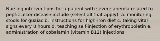 Nursing interventions for a patient with severe anemia related to peptic ulcer disease include (select all that apply): a. monitoring stools for guaiac b. instructions for high-iron diet c. taking vital signs every 8 hours d. teaching self-injection of erythropoietin e. administration of cobalamin (vitamin B12) injections