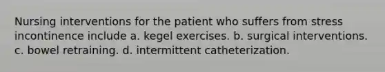 Nursing interventions for the patient who suffers from stress incontinence include a. kegel exercises. b. surgical interventions. c. bowel retraining. d. intermittent catheterization.