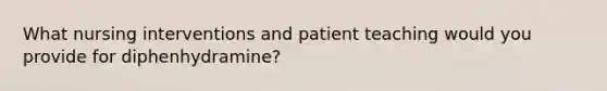 What nursing interventions and patient teaching would you provide for diphenhydramine?