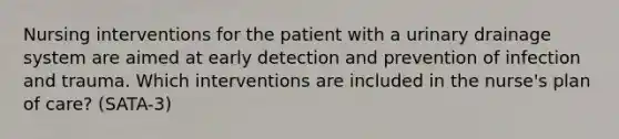 Nursing interventions for the patient with a urinary drainage system are aimed at early detection and prevention of infection and trauma. Which interventions are included in the nurse's plan of care? (SATA-3)