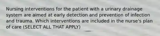 Nursing interventions for the patient with a urinary drainage system are aimed at early detection and prevention of infection and trauma. Which interventions are included in the nurse's plan of care (SELECT ALL THAT APPLY)