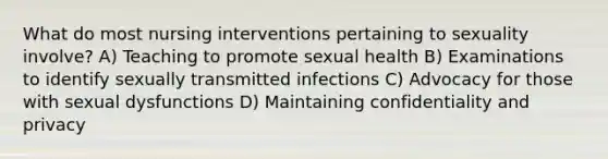 What do most nursing interventions pertaining to sexuality involve? A) Teaching to promote sexual health B) Examinations to identify sexually transmitted infections C) Advocacy for those with sexual dysfunctions D) Maintaining confidentiality and privacy