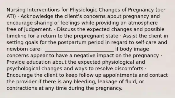 Nursing Interventions for Physiologic Changes of Pregnancy (per ATI) · Acknowledge the client's concerns about pregnancy and encourage sharing of feelings while providing an atmosphere free of judgement. · Discuss the expected changes and possible timeline for a return to the prepregnant state · Assist the client in setting goals for the postpartum period in regard to self-care and newborn care · ____________________________ if body image concerns appear to have a negative impact on the pregnancy · Provide education about the expected physiological and psychological changes and ways to resolve discomforts · Encourage the client to keep follow up appointments and contact the provider if there is any bleeding, leakage of fluid, or contractions at any time during the pregnancy.