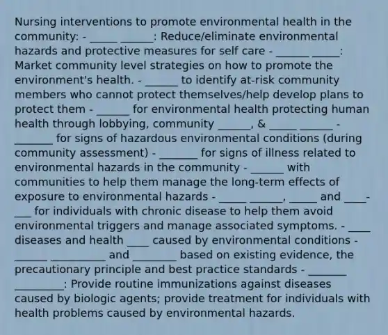 Nursing interventions to promote environmental health in the community: - _____ ______: Reduce/eliminate environmental hazards and protective measures for self care - ______ _____: Market community level strategies on how to promote the environment's health. - ______ to identify at-risk community members who cannot protect themselves/help develop plans to protect them - ______ for environmental health protecting human health through lobbying, community ______, & _____ ______ - _______ for signs of hazardous environmental conditions (during community assessment) - _______ for signs of illness related to environmental hazards in the community - ______ with communities to help them manage the long-term effects of exposure to environmental hazards - _____ ______, _____ and ____-___ for individuals with chronic disease to help them avoid environmental triggers and manage associated symptoms. - ____ diseases and health ____ caused by environmental conditions - ______ __________ and ________ based on existing evidence, the precautionary principle and best practice standards - _______ _________: Provide routine immunizations against diseases caused by biologic agents; provide treatment for individuals with health problems caused by environmental hazards.