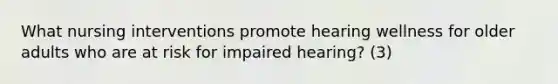 What nursing interventions promote hearing wellness for older adults who are at risk for impaired hearing? (3)