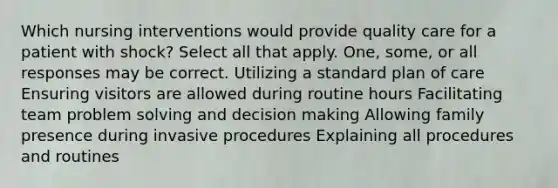 Which nursing interventions would provide quality care for a patient with shock? Select all that apply. One, some, or all responses may be correct. Utilizing a standard plan of care Ensuring visitors are allowed during routine hours Facilitating team problem solving and decision making Allowing family presence during invasive procedures Explaining all procedures and routines