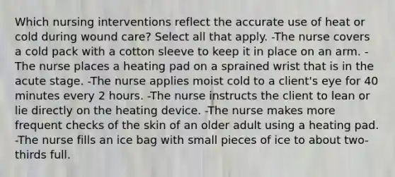 Which nursing interventions reflect the accurate use of heat or cold during wound care? Select all that apply. -The nurse covers a cold pack with a cotton sleeve to keep it in place on an arm. -The nurse places a heating pad on a sprained wrist that is in the acute stage. -The nurse applies moist cold to a client's eye for 40 minutes every 2 hours. -The nurse instructs the client to lean or lie directly on the heating device. -The nurse makes more frequent checks of the skin of an older adult using a heating pad. -The nurse fills an ice bag with small pieces of ice to about two-thirds full.