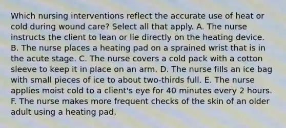 Which nursing interventions reflect the accurate use of heat or cold during wound care? Select all that apply. A. The nurse instructs the client to lean or lie directly on the heating device. B. The nurse places a heating pad on a sprained wrist that is in the acute stage. C. The nurse covers a cold pack with a cotton sleeve to keep it in place on an arm. D. The nurse fills an ice bag with small pieces of ice to about two-thirds full. E. The nurse applies moist cold to a client's eye for 40 minutes every 2 hours. F. The nurse makes more frequent checks of the skin of an older adult using a heating pad.