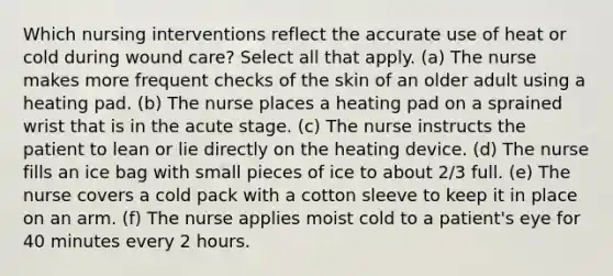 Which nursing interventions reflect the accurate use of heat or cold during wound care? Select all that apply. (a) The nurse makes more frequent checks of the skin of an older adult using a heating pad. (b) The nurse places a heating pad on a sprained wrist that is in the acute stage. (c) The nurse instructs the patient to lean or lie directly on the heating device. (d) The nurse fills an ice bag with small pieces of ice to about 2/3 full. (e) The nurse covers a cold pack with a cotton sleeve to keep it in place on an arm. (f) The nurse applies moist cold to a patient's eye for 40 minutes every 2 hours.