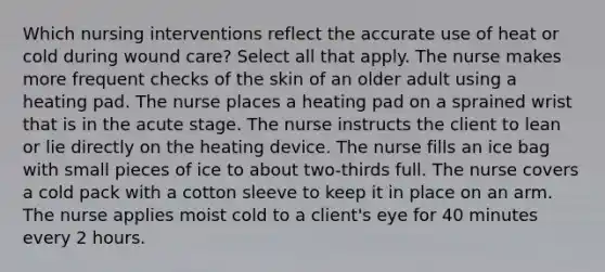 Which nursing interventions reflect the accurate use of heat or cold during wound care? Select all that apply. The nurse makes more frequent checks of the skin of an older adult using a heating pad. The nurse places a heating pad on a sprained wrist that is in the acute stage. The nurse instructs the client to lean or lie directly on the heating device. The nurse fills an ice bag with small pieces of ice to about two-thirds full. The nurse covers a cold pack with a cotton sleeve to keep it in place on an arm. The nurse applies moist cold to a client's eye for 40 minutes every 2 hours.