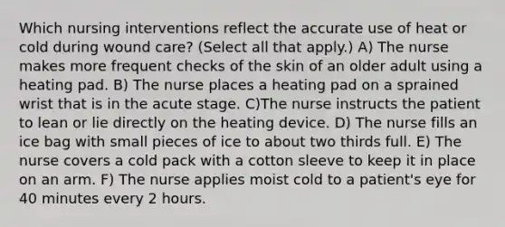 Which nursing interventions reflect the accurate use of heat or cold during wound care? (Select all that apply.) A) The nurse makes more frequent checks of the skin of an older adult using a heating pad. B) The nurse places a heating pad on a sprained wrist that is in the acute stage. C)The nurse instructs the patient to lean or lie directly on the heating device. D) The nurse fills an ice bag with small pieces of ice to about two thirds full. E) The nurse covers a cold pack with a cotton sleeve to keep it in place on an arm. F) The nurse applies moist cold to a patient's eye for 40 minutes every 2 hours.