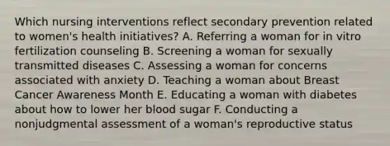 Which nursing interventions reflect secondary prevention related to women's health initiatives? A. Referring a woman for in vitro fertilization counseling B. Screening a woman for sexually transmitted diseases C. Assessing a woman for concerns associated with anxiety D. Teaching a woman about Breast Cancer Awareness Month E. Educating a woman with diabetes about how to lower her blood sugar F. Conducting a nonjudgmental assessment of a woman's reproductive status