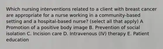 Which nursing interventions related to a client with breast cancer are appropriate for a nurse working in a community-based setting and a hospital-based nurse? (select all that apply) A Promotion of a positive body image B. Prevention of social isolation C. Incision care D. Intravenous (IV) therapy E. Patient education