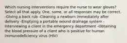 Which nursing interventions require the nurse to wear gloves? Select all that apply. One, some, or all responses may be correct. -Giving a back rub -Cleaning a newborn immediately after delivery -Emptying a portable wound drainage system -Interviewing a client in the emergency department -Obtaining the blood pressure of a client who is positive for human immunodeficiency virus (HIV)