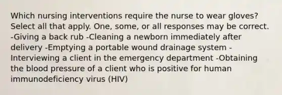 Which nursing interventions require the nurse to wear gloves? Select all that apply. One, some, or all responses may be correct. -Giving a back rub -Cleaning a newborn immediately after delivery -Emptying a portable wound drainage system -Interviewing a client in the emergency department -Obtaining the blood pressure of a client who is positive for human immunodeficiency virus (HIV)