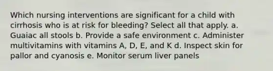 Which nursing interventions are significant for a child with cirrhosis who is at risk for bleeding? Select all that apply. a. Guaiac all stools b. Provide a safe environment c. Administer multivitamins with vitamins A, D, E, and K d. Inspect skin for pallor and cyanosis e. Monitor serum liver panels