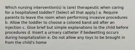 Which nursing intervention(s) is (are) therapeutic when caring for a hospitalized toddler? (Select all that apply.) a. Require parents to leave the room when performing invasive procedures b. Allow the toddler to choose a colored band aid after an injection c. Give brief but simple explanations to the child before procedures d. Insert a urinary catheter if bedwetting occurs during hospitalization e. Do not allow any toys to be brought in from the child's home