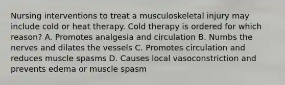 Nursing interventions to treat a musculoskeletal injury may include cold or heat therapy. Cold therapy is ordered for which reason? A. Promotes analgesia and circulation B. Numbs the nerves and dilates the vessels C. Promotes circulation and reduces muscle spasms D. Causes local vasoconstriction and prevents edema or muscle spasm