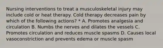 Nursing interventions to treat a musculoskeletal injury may include cold or heat therapy. Cold therapy decreases pain by which of the following actions? * A. Promotes analgesia and circulation B. Numbs the nerves and dilates the vessels C. Promotes circulation and reduces muscle spasms D. Causes local vasoconstriction and prevents edema or muscle spasm