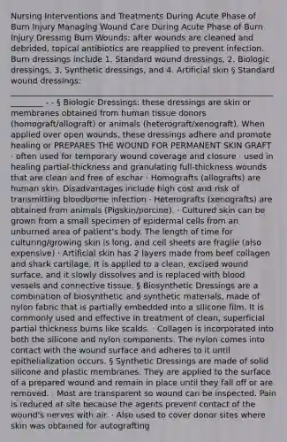 Nursing Interventions and Treatments During Acute Phase of Burn Injury Managing Wound Care During Acute Phase of Burn Injury Dressing Burn Wounds: after wounds are cleaned and debrided, topical antibiotics are reapplied to prevent infection. Burn dressings include 1. Standard wound dressings, 2. Biologic dressings, 3. Synthetic dressings, and 4. Artificial skin § Standard wound dressings: _________________________________________________________________________ - - § Biologic Dressings: these dressings are skin or membranes obtained from human tissue donors (homograft/allograft) or animals (heterograft/xenograft). When applied over open wounds, these dressings adhere and promote healing or PREPARES THE WOUND FOR PERMANENT SKIN GRAFT · often used for temporary wound coverage and closure · used in healing partial-thickness and granulating full-thickness wounds that are clean and free of eschar · Homografts (allografts) are human skin. Disadvantages include high cost and risk of transmitting bloodborne infection · Heterografts (xenografts) are obtained from animals (Pigskin/porcine). · Cultured skin can be grown from a small specimen of epidermal cells from an unburned area of patient's body. The length of time for culturing/growing skin is long, and cell sheets are fragile (also expensive) · Artificial skin has 2 layers made from beef collagen and shark cartilage. It is applied to a clean, excised wound surface, and it slowly dissolves and is replaced with blood vessels and connective tissue. § Biosynthetic Dressings are a combination of biosynthetic and synthetic materials, made of nylon fabric that is partially embedded into a silicone film. It is commonly used and effective in treatment of clean, superficial partial thickness burns like scalds. · Collagen is incorporated into both the silicone and nylon components. The nylon comes into contact with the wound surface and adheres to it until epithelialization occurs. § Synthetic Dressings are made of solid silicone and plastic membranes. They are applied to the surface of a prepared wound and remain in place until they fall off or are removed. · Most are transparent so wound can be inspected. Pain is reduced at site because the agents prevent contact of the wound's nerves with air. · Also used to cover donor sites where skin was obtained for autografting