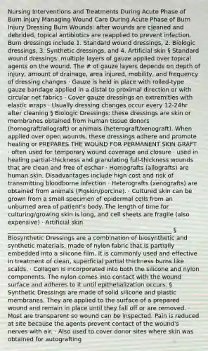 Nursing Interventions and Treatments During Acute Phase of Burn Injury Managing Wound Care During Acute Phase of Burn Injury Dressing Burn Wounds: after wounds are cleaned and debrided, topical antibiotics are reapplied to prevent infection. Burn dressings include 1. Standard wound dressings, 2. Biologic dressings, 3. Synthetic dressings, and 4. Artificial skin § Standard wound dressings: multiple layers of gauze applied over topical agents on the wound. The # of gauze layers depends on depth of injury, amount of drainage, area injured, mobility, and frequency of dressing changes · Gauze is held in place with rolled-type gauze bandage applied in a distal to proximal direction or with circular net fabrics · Cover gauze dressings on extremities with elastic wraps · Usually dressing changes occur every 12-24hr after cleaning § Biologic Dressings: these dressings are skin or membranes obtained from human tissue donors (homograft/allograft) or animals (heterograft/xenograft). When applied over open wounds, these dressings adhere and promote healing or PREPARES THE WOUND FOR PERMANENT SKIN GRAFT · often used for temporary wound coverage and closure · used in healing partial-thickness and granulating full-thickness wounds that are clean and free of eschar · Homografts (allografts) are human skin. Disadvantages include high cost and risk of transmitting bloodborne infection · Heterografts (xenografts) are obtained from animals (Pigskin/porcine). · Cultured skin can be grown from a small specimen of epidermal cells from an unburned area of patient's body. The length of time for culturing/growing skin is long, and cell sheets are fragile (also expensive) · Artificial skin ________________________________________________________ § Biosynthetic Dressings are a combination of biosynthetic and synthetic materials, made of nylon fabric that is partially embedded into a silicone film. It is commonly used and effective in treatment of clean, superficial partial thickness burns like scalds. · Collagen is incorporated into both the silicone and nylon components. The nylon comes into contact with the wound surface and adheres to it until epithelialization occurs. § Synthetic Dressings are made of solid silicone and plastic membranes. They are applied to the surface of a prepared wound and remain in place until they fall off or are removed. · Most are transparent so wound can be inspected. Pain is reduced at site because the agents prevent contact of the wound's nerves with air. · Also used to cover donor sites where skin was obtained for autografting