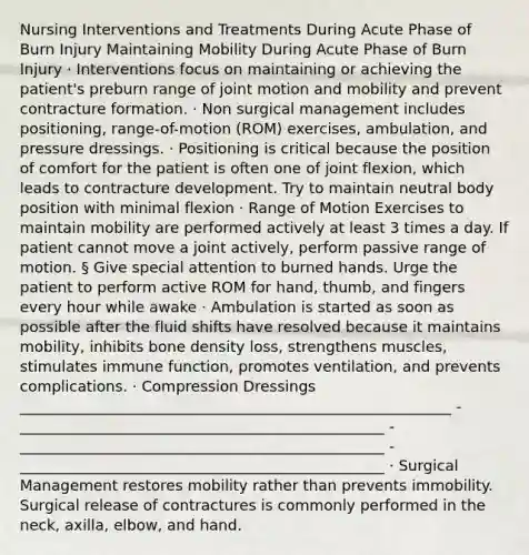 Nursing Interventions and Treatments During Acute Phase of Burn Injury Maintaining Mobility During Acute Phase of Burn Injury · Interventions focus on maintaining or achieving the patient's preburn range of joint motion and mobility and prevent contracture formation. · Non surgical management includes positioning, range-of-motion (ROM) exercises, ambulation, and pressure dressings. · Positioning is critical because the position of comfort for the patient is often one of joint flexion, which leads to contracture development. Try to maintain neutral body position with minimal flexion · Range of Motion Exercises to maintain mobility are performed actively at least 3 times a day. If patient cannot move a joint actively, perform passive range of motion. § Give special attention to burned hands. Urge the patient to perform active ROM for hand, thumb, and fingers every hour while awake · Ambulation is started as soon as possible after the fluid shifts have resolved because it maintains mobility, inhibits bone density loss, strengthens muscles, stimulates immune function, promotes ventilation, and prevents complications. · Compression Dressings __________________________________________________________ -_________________________________________________ -_________________________________________________ -_________________________________________________ · Surgical Management restores mobility rather than prevents immobility. Surgical release of contractures is commonly performed in the neck, axilla, elbow, and hand.