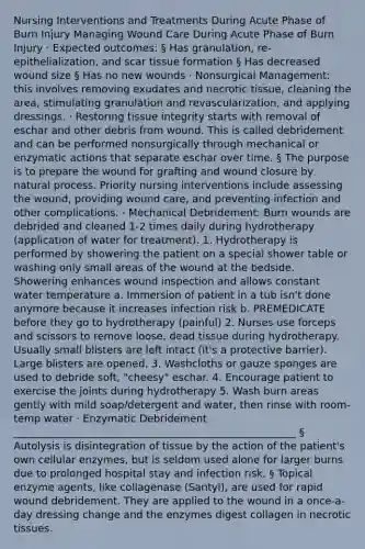 Nursing Interventions and Treatments During Acute Phase of Burn Injury Managing Wound Care During Acute Phase of Burn Injury · Expected outcomes: § Has granulation, re-epithelialization, and scar tissue formation § Has decreased wound size § Has no new wounds · Nonsurgical Management: this involves removing exudates and necrotic tissue, cleaning the area, stimulating granulation and revascularization, and applying dressings. · Restoring tissue integrity starts with removal of eschar and other debris from wound. This is called debridement and can be performed nonsurgically through mechanical or enzymatic actions that separate eschar over time. § The purpose is to prepare the wound for grafting and wound closure by natural process. Priority nursing interventions include assessing the wound, providing wound care, and preventing infection and other complications. · Mechanical Debridement: Burn wounds are debrided and cleaned 1-2 times daily during hydrotherapy (application of water for treatment). 1. Hydrotherapy is performed by showering the patient on a special shower table or washing only small areas of the wound at the bedside. Showering enhances wound inspection and allows constant water temperature a. Immersion of patient in a tub isn't done anymore because it increases infection risk b. PREMEDICATE before they go to hydrotherapy (painful) 2. Nurses use forceps and scissors to remove loose, dead tissue during hydrotherapy. Usually small blisters are left intact (it's a protective barrier). Large blisters are opened. 3. Washcloths or gauze sponges are used to debride soft, "cheesy" eschar. 4. Encourage patient to exercise the joints during hydrotherapy 5. Wash burn areas gently with mild soap/detergent and water, then rinse with room-temp water · Enzymatic Debridement _______________________________________________________ § Autolysis is disintegration of tissue by the action of the patient's own cellular enzymes, but is seldom used alone for larger burns due to prolonged hospital stay and infection risk. § Topical enzyme agents, like collagenase (Santyl), are used for rapid wound debridement. They are applied to the wound in a once-a-day dressing change and the enzymes digest collagen in necrotic tissues.