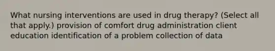 What nursing interventions are used in drug therapy? (Select all that apply.) provision of comfort drug administration client education identification of a problem collection of data