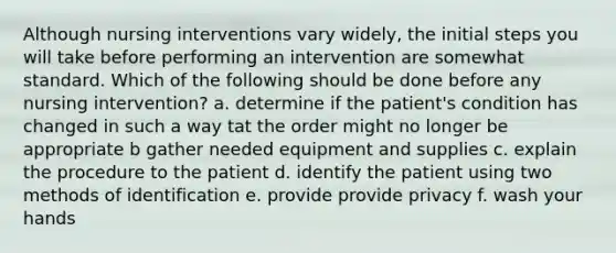 Although nursing interventions vary widely, the initial steps you will take before performing an intervention are somewhat standard. Which of the following should be done before any nursing intervention? a. determine if the patient's condition has changed in such a way tat the order might no longer be appropriate b gather needed equipment and supplies c. explain the procedure to the patient d. identify the patient using two methods of identification e. provide provide privacy f. wash your hands