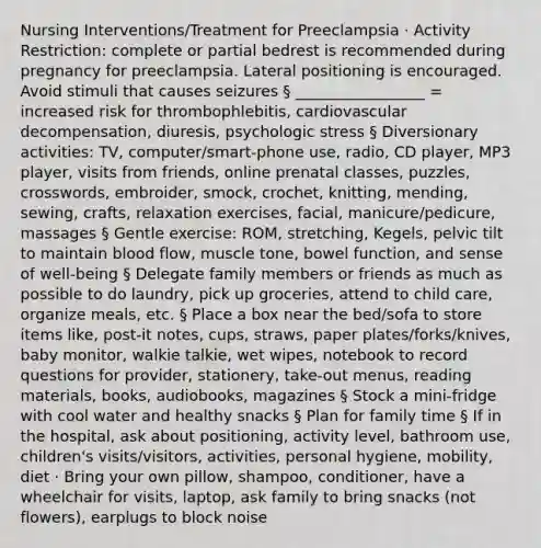 Nursing Interventions/Treatment for Preeclampsia · Activity Restriction: complete or partial bedrest is recommended during pregnancy for preeclampsia. Lateral positioning is encouraged. Avoid stimuli that causes seizures § _________________ = increased risk for thrombophlebitis, cardiovascular decompensation, diuresis, psychologic stress § Diversionary activities: TV, computer/smart-phone use, radio, CD player, MP3 player, visits from friends, online prenatal classes, puzzles, crosswords, embroider, smock, crochet, knitting, mending, sewing, crafts, relaxation exercises, facial, manicure/pedicure, massages § Gentle exercise: ROM, stretching, Kegels, pelvic tilt to maintain blood flow, muscle tone, bowel function, and sense of well-being § Delegate family members or friends as much as possible to do laundry, pick up groceries, attend to child care, organize meals, etc. § Place a box near the bed/sofa to store items like, post-it notes, cups, straws, paper plates/forks/knives, baby monitor, walkie talkie, wet wipes, notebook to record questions for provider, stationery, take-out menus, reading materials, books, audiobooks, magazines § Stock a mini-fridge with cool water and healthy snacks § Plan for family time § If in the hospital, ask about positioning, activity level, bathroom use, children's visits/visitors, activities, personal hygiene, mobility, diet · Bring your own pillow, shampoo, conditioner, have a wheelchair for visits, laptop, ask family to bring snacks (not flowers), earplugs to block noise