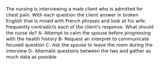 The nursing is interviewing a male client who is admitted for chest pain. With each question the client answer in broken English that is mixed with French phrases and look at his wife. Frequently contradicts each of the client's response. What should the nurse do? A- Attempt to calm the spouse before progressing with the health history B- Request an interpret to communicate focused question C- Ask the spouse to leave the room during the interview D- Alternate questions between the two and gather as much data as possible