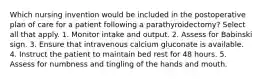 Which nursing invention would be included in the postoperative plan of care for a patient following a parathyroidectomy? Select all that apply. 1. Monitor intake and output. 2. Assess for Babinski sign. 3. Ensure that intravenous calcium gluconate is available. 4. Instruct the patient to maintain bed rest for 48 hours. 5. Assess for numbness and tingling of the hands and mouth.