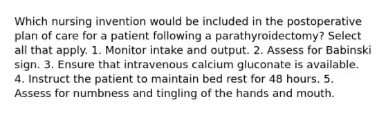 Which nursing invention would be included in the postoperative plan of care for a patient following a parathyroidectomy? Select all that apply. 1. Monitor intake and output. 2. Assess for Babinski sign. 3. Ensure that intravenous calcium gluconate is available. 4. Instruct the patient to maintain bed rest for 48 hours. 5. Assess for numbness and tingling of the hands and mouth.