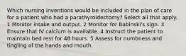 Which nursing inventions would be included in the plan of care for a patient who had a parathyroidectomy? Select all that apply. 1 Monitor intake and output. 2 Monitor for Babinski's sign. 3 Ensure that IV calcium is available. 4 Instruct the patient to maintain bed rest for 48 hours. 5 Assess for numbness and tingling of the hands and mouth.