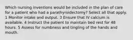 Which nursing inventions would be included in the plan of care for a patient who had a parathyroidectomy? Select all that apply. 1 Monitor intake and output. 3 Ensure that IV calcium is available. 4 Instruct the patient to maintain bed rest for 48 hours. 5 Assess for numbness and tingling of the hands and mouth.