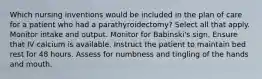 Which nursing inventions would be included in the plan of care for a patient who had a parathyroidectomy? Select all that apply. Monitor intake and output. Monitor for Babinski's sign. Ensure that IV calcium is available. Instruct the patient to maintain bed rest for 48 hours. Assess for numbness and tingling of the hands and mouth.