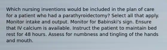 Which nursing inventions would be included in the plan of care for a patient who had a parathyroidectomy? Select all that apply. Monitor intake and output. Monitor for Babinski's sign. Ensure that IV calcium is available. Instruct the patient to maintain bed rest for 48 hours. Assess for numbness and tingling of the hands and mouth.