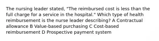 The nursing leader stated, "The reimbursed cost is less than the full charge for a service in the hospital." Which type of health reimbursement is the nurse leader describing? A Contractual allowance B Value-based purchasing C Cost-based reimbursement D Prospective payment system