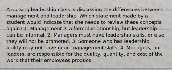 A nursing leadership class is discussing the differences between management and leadership. Which statement made by a student would indicate that she needs to review these concepts again? 1. Management is a formal relationship, but leadership can be informal. 2. Managers must have leadership skills, or else they will not be promoted. 3. Someone who has leadership ability may not have good management skills. 4. Managers, not leaders, are responsible for the quality, quantity, and cost of the work that their employees produce.