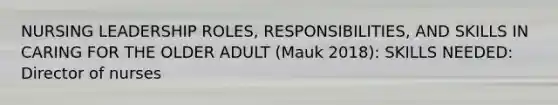 NURSING LEADERSHIP ROLES, RESPONSIBILITIES, AND SKILLS IN CARING FOR THE OLDER ADULT (Mauk 2018): SKILLS NEEDED: Director of nurses