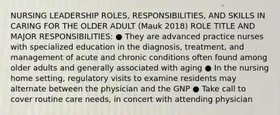 NURSING LEADERSHIP ROLES, RESPONSIBILITIES, AND SKILLS IN CARING FOR THE OLDER ADULT (Mauk 2018) ROLE TITLE AND MAJOR RESPONSIBILITIES: ● They are advanced practice nurses with specialized education in the diagnosis, treatment, and management of acute and chronic conditions often found among older adults and generally associated with aging ● In the nursing home setting, regulatory visits to examine residents may alternate between the physician and the GNP ● Take call to cover routine care needs, in concert with attending physician