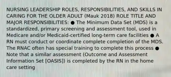 NURSING LEADERSHIP ROLES, RESPONSIBILITIES, AND SKILLS IN CARING FOR THE OLDER ADULT (Mauk 2018) ROLE TITLE AND MAJOR RESPONSIBILITIES: ● The Minimum Data Set (MDS) is a standardized, primary screening and assessment tool, used in Medicare and/or Medicaid-certified long-term care facilities ● A RN must conduct or coordinate complete completion of the MDS. The RNAC often has special training to complete this process ● Note that a similar assessment (Outcome and Assessment Information Set [OASIS]) is completed by the RN in the home care setting