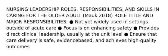 NURSING LEADERSHIP ROLES, RESPONSIBILITIES, AND SKILLS IN CARING FOR THE OLDER ADULT (Mauk 2018) ROLE TITLE AND MAJOR RESPONSIBILITIES: ● Not yet widely used in settings outside of acute care ● Focus is on enhancing safety ● Provides direct clinical leadership, usually at the unit level ● Ensure that care delivery is safe, evidencebased, and achieves high-quality outcomes