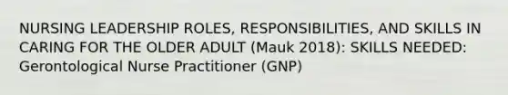 NURSING LEADERSHIP ROLES, RESPONSIBILITIES, AND SKILLS IN CARING FOR THE OLDER ADULT (Mauk 2018): SKILLS NEEDED: Gerontological Nurse Practitioner (GNP)