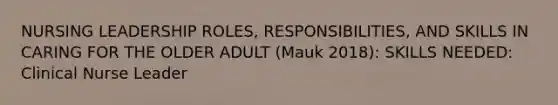 NURSING LEADERSHIP ROLES, RESPONSIBILITIES, AND SKILLS IN CARING FOR THE OLDER ADULT (Mauk 2018): SKILLS NEEDED: Clinical Nurse Leader