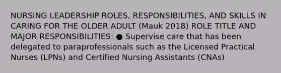 NURSING LEADERSHIP ROLES, RESPONSIBILITIES, AND SKILLS IN CARING FOR THE OLDER ADULT (Mauk 2018) ROLE TITLE AND MAJOR RESPONSIBILITIES: ● Supervise care that has been delegated to paraprofessionals such as the Licensed Practical Nurses (LPNs) and Certified Nursing Assistants (CNAs)