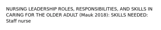 NURSING LEADERSHIP ROLES, RESPONSIBILITIES, AND SKILLS IN CARING FOR THE OLDER ADULT (Mauk 2018): SKILLS NEEDED: Staff nurse